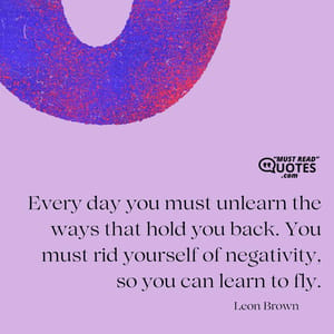 Every day you must unlearn the ways that hold you back. You must rid yourself of negativity, so you can learn to fly.
