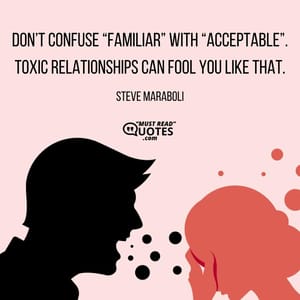 Don’t confuse “familiar” with “acceptable”. Toxic relationships can fool you like that.