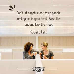 Don’t let negative and toxic people rent space in your head. Raise the rent and kick them out.