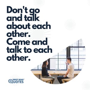 Don't go and talk about each other. Come and talk to each other.