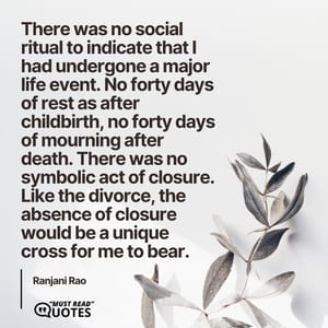 There was no social ritual to indicate that I had undergone a major life event. No forty days of rest as after childbirth, no forty days of mourning after death. There was no symbolic act of closure. Like the divorce, the absence of closure would be a unique cross for me to bear.