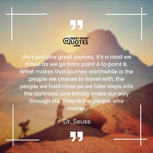 Life's just one great journey. It's a road we travel as we go from point A to point B. What makes that journey worthwhile is the people we choose to travel with, the people we hold close as we take steps into the darkness and blindly make our way through life. They're the people who matter.