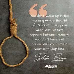 You don't wake up in the morning with a thought of "Suicide"... it happens when less closure happens between humans, you don't have exit points... and you create your own loop hole.