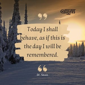 Today I shall behave, as if this is the day I will be remembered.