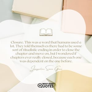 Closure. This was a word that humans used a lot. They told themselves there had to be some sort of ritualistic ending in order to close the chapter and move on, but I wondered if chapters ever really closed, because each one was dependent on the one before.