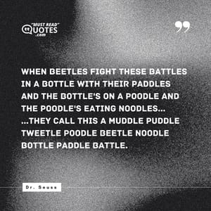 When beetles fight these battles in a bottle with their paddles and the bottle's on a poodle and the poodle's eating noodles... ...they call this a muddle puddle tweetle poodle beetle noodle bottle paddle battle.