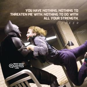 You have nothing, nothing to threaten me with. Nothing to do with all your strength.