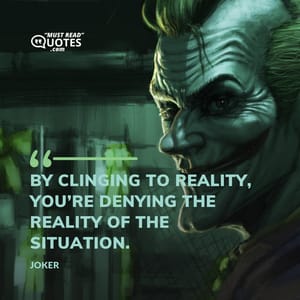 By clinging to reality, you’re denying the reality of the situation.