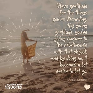Have gratitude for the things you're discarding. By giving gratitude, you're giving closure to the relationship with that object, and by doing so, it becomes a lot easier to let go.