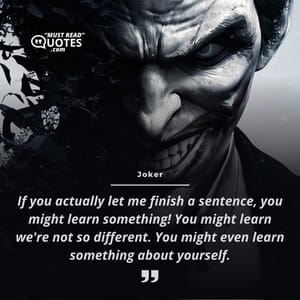If you actually let me finish a sentence, you might learn something! You might learn we're not so different. You might even learn something about yourself.