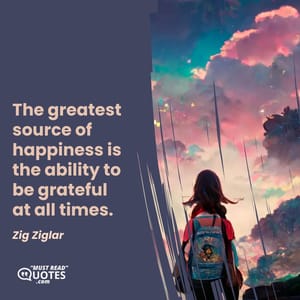 The greatest source of happiness is the ability to be grateful at all times.