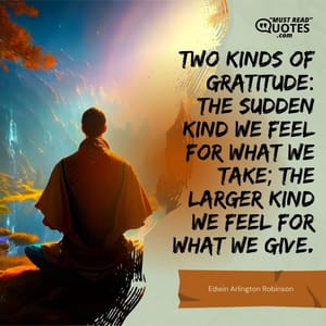 Two kinds of gratitude: The sudden kind we feel for what we take; the larger kind we feel for what we give.