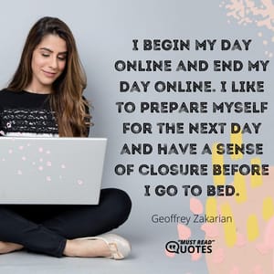 I begin my day online and end my day online. I like to prepare myself for the next day and have a sense of closure before I go to bed.