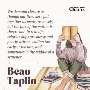 We demand closure as though our lives were put together as neatly as novels, but the fact of the matter is they’re not. In real life, relationships are messy and poorly written, ending too early or too late, and sometimes in the middle of a sentence.