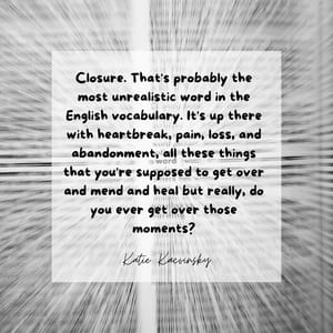 Closure. That's probably the most unrealistic word in the English vocabulary. It's up there with heartbreak, pain, loss, and abandonment, all these things that you're supposed to get over and mend and heal but really, do you ever get over those moments?