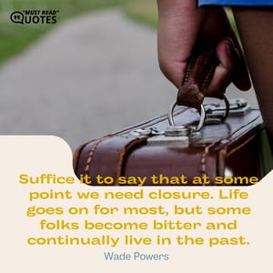 Suffice it to say that at some point we need closure. Life goes on for most, but some folks become bitter and continually live in the past.