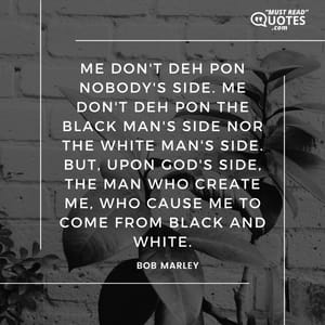 Me don't deh pon nobody's side. Me don't deh pon the black man's side nor the white man's side. But, upon God's side, the man who create me, who cause me to come from black and white.
