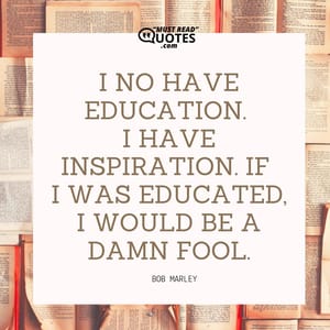 I no have education. I have inspiration. If I was educated, I would be a damn fool.