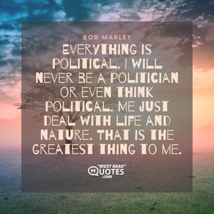 Everything is political. I will never be a politician or even think political. Me just deal with life and nature. That is the greatest thing to me.