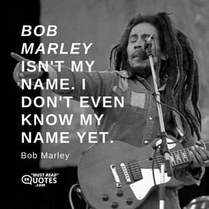 Bob Marley isn't my name. I don't even know my name yet.