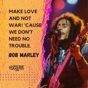 Make love and not war! ‘Cause we don’t need no trouble.