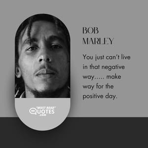 You just can’t live in that negative way….. make way for the positive day.
