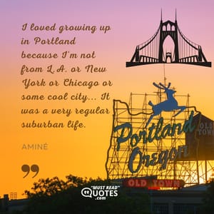 I loved growing up in Portland because I'm not from L.A. or New York or Chicago or some cool city... It was a very regular suburban life.