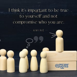 I think it’s important to be true to yourself and not compromise who you are.