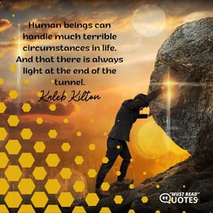 Human beings can handle much terrible circumstances in life. And that there is always light at the end of the tunnel.