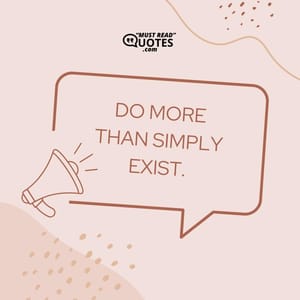 Do more than simply exist.