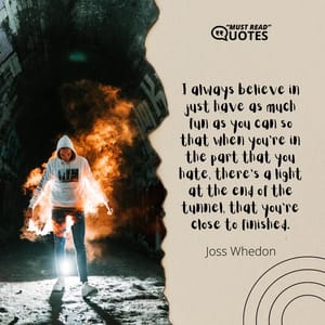I always believe in just have as much fun as you can so that when you're in the part that you hate, there's a light at the end of the tunnel, that you're close to finished.