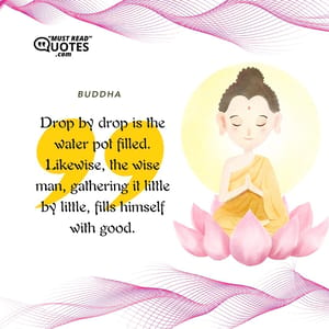 Drop by drop is the water pot filled. Likewise, the wise man, gathering it little by little, fills himself with good.