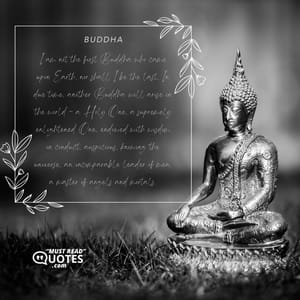 I am not the first Buddha who came upon Earth, nor shall I be the last. In due time, another Buddha will arise in the world - a Holy One, a supremely enlightened One, endowed with wisdom in conduct, auspicious, knowing the universe, an incomparable leader of men, a master of angels and mortals.