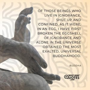 Of those beings who live in ignorance, shut up and confined, as it were, in an egg, I have first broken the eggshell of ignorance and alone in the universe obtained the most exalted, universal Buddhahood.