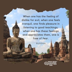 When one has the feeling of dislike for evil, when one feels tranquil, one finds pleasure in listening to good teachings; when one has these feelings and appreciates them, one is free of fear.