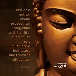 Just as a mother would protect her only child with her life, even so let one cultivate a boundless love towards all beings.