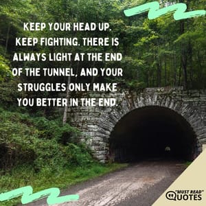 Keep your head up. Keep fighting. There is always light at the end of the tunnel, and your struggles only make you better in the end.