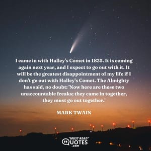 I came in with Halley's Comet in 1835. It is coming again next year, and I expect to go out with it. It will be the greatest disappointment of my life if I don't go out with Halley's Comet. The Almighty has said, no doubt: 'Now here are these two unaccountable freaks; they came in together, they must go out together.'