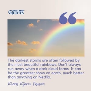 The darkest storms are often followed by the most beautiful rainbows. Don’t always run away when a dark cloud forms. It can be the greatest show on earth, much better than anything on Netflix.