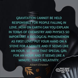 Gravitation cannot be held responsible for people falling in love. How on earth can you explain in terms of chemistry and physics so important a biological phenomenon as first love? Put your hand on a stove for a minute and it seems like an hour. Sit with that special girl for an hour and it seems like a minute. That's relativity.