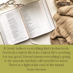 If I truly believe everything that’s in that book, God is in control. He is in control. He’s working for my good. Doesn’t mean everything’s going to be smooth, but that’s all I needed to know. There is a light at the end of the tunnel.