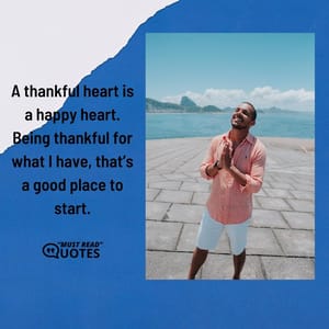 A thankful heart is a happy heart. Being thankful for what I have, that’s a good place to start.
