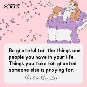 Be grateful for the things and people you have in your life. Things you take for granted someone else is praying for.