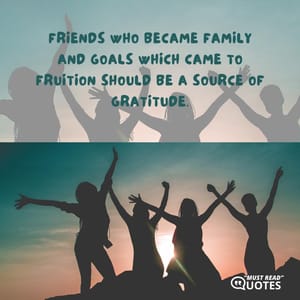 Friends who became family and goals which came to fruition should be a source of gratitude.