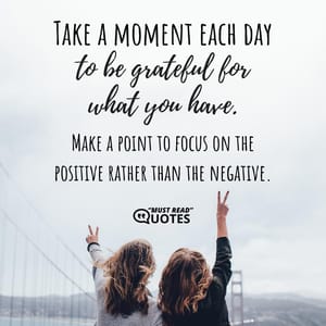 Take a moment each day to be grateful for what you have. Make a point to focus on the positive rather than the negative.
