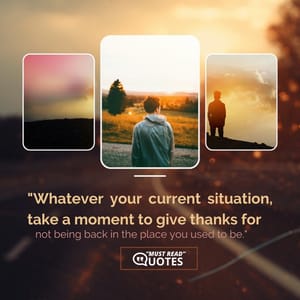 Whatever your current situation, take a moment to give thanks for not being back in the place you used to be.