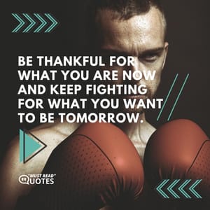 Be thankful for what you are now and keep fighting for what you want to be tomorrow.