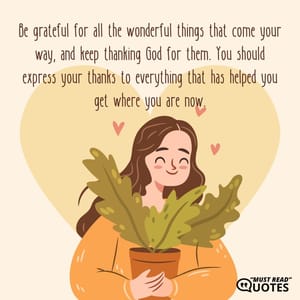 Be grateful for all the wonderful things that come your way, and keep thanking God for them. You should express your thanks to everything that has helped you get where you are now.