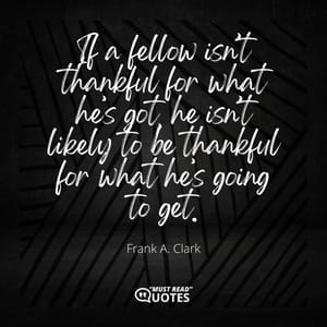 If a fellow isn’t thankful for what he’s got, he isn’t likely to be thankful for what he’s going to get.