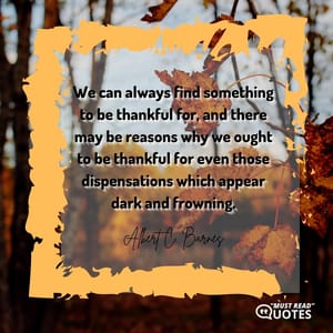 We can always find something to be thankful for, and there may be reasons why we ought to be thankful for even those dispensations which appear dark and frowning.